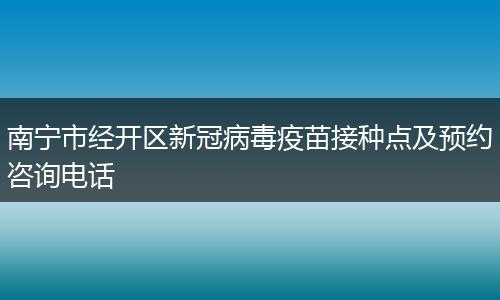南宁市经开区新冠病毒疫苗接种点及预约咨询电话