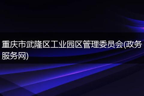 重庆市武隆区工业园区管理委员会(政务服务网)
