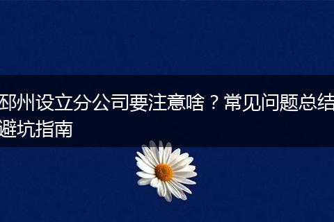 邳州设立分公司要注意啥？常见问题总结避坑指南