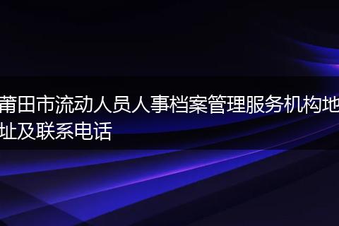 莆田市流动人员人事档案管理服务机构地址及联系电话