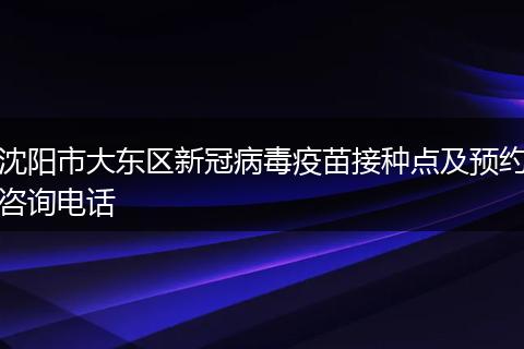 沈阳市大东区新冠病毒疫苗接种点及预约咨询电话