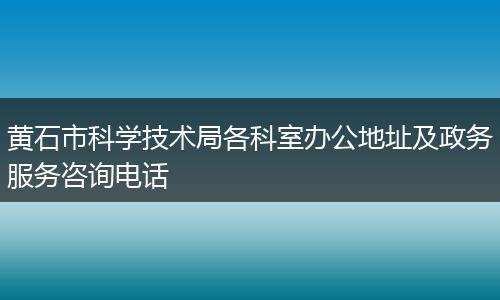 黄石市科学技术局各科室办公地址及政务服务咨询电话