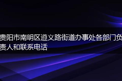 贵阳市南明区遵义路街道办事处各部门负责人和联系电话