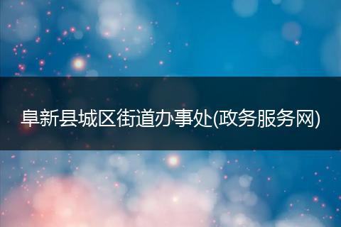 阜新县城区街道办事处(政务服务网)