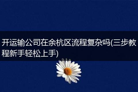 开运输公司在余杭区流程复杂吗(三步教程新手轻松上手)