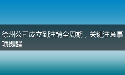 徐州公司成立到注销全周期，关键注意事项提醒