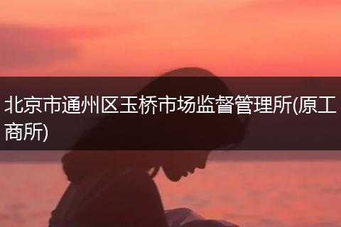 北京市通州区玉桥市场监督管理所(原工商所)