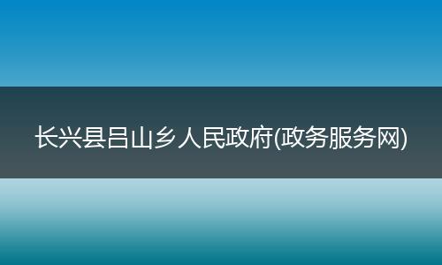 长兴县吕山乡人民政府(政务服务网)