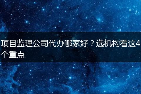 项目监理公司代办哪家好？选机构看这4个重点