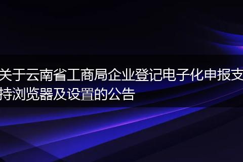 关于云南省工商局企业登记电子化申报支持浏览器及设置的公告