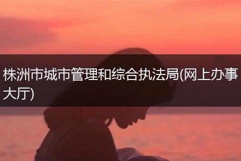 株洲市城市管理和综合执法局(网上办事大厅)
