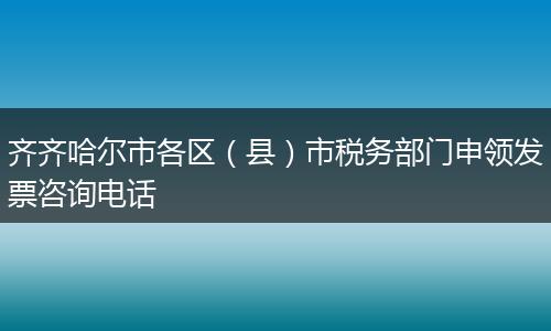 齐齐哈尔市各区（县）市税务部门申领发票咨询电话