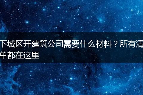 下城区开建筑公司需要什么材料？所有清单都在这里