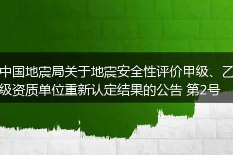中国地震局关于地震安全性评价甲级、乙级资质单位重新认定结果的公告 第2号