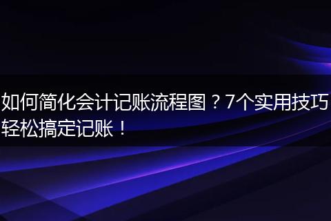如何简化会计记账流程图？7个实用技巧轻松搞定记账！