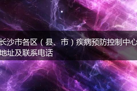 长沙市各区（县、市）疾病预防控制中心地址及联系电话