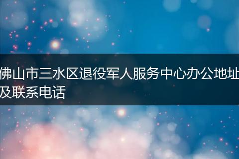 佛山市三水区退役军人服务中心办公地址及联系电话