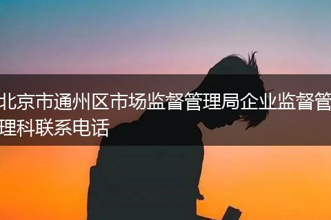 北京市通州区市场监督管理局企业监督管理科联系电话