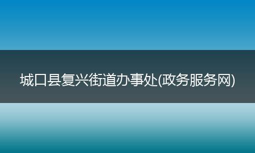 城口县复兴街道办事处(政务服务网)