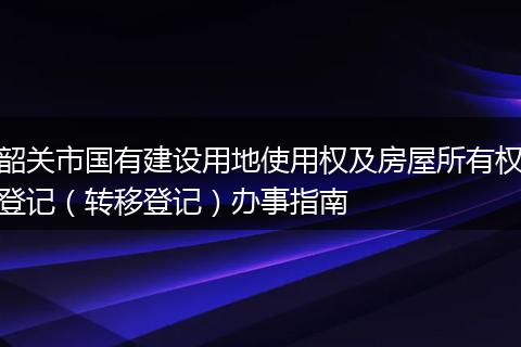 韶关市国有建设用地使用权及房屋所有权登记(转移登记)办事指南