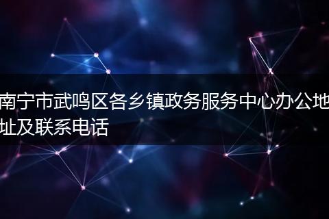 南宁市武鸣区各乡镇政务服务中心办公地址及联系电话