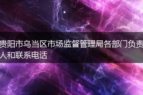 贵阳市乌当区市场监督管理局各部门负责人和联系电话