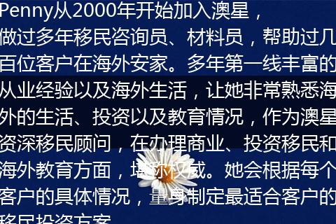 Penny从2000年开始加入澳星，做过多年移民咨询员、材料员，帮助过几百位客户在海外安家。多年第一线丰富的从业经验以及海外生活，让她非常熟悉海外的生活、投资以及教育情况，作为澳星资深移民顾问，在办理商业、投资移民和海外教育方面，堪称权威。她会根据每个客户的具体情况，量身制定最适合客户的移民投资方案。