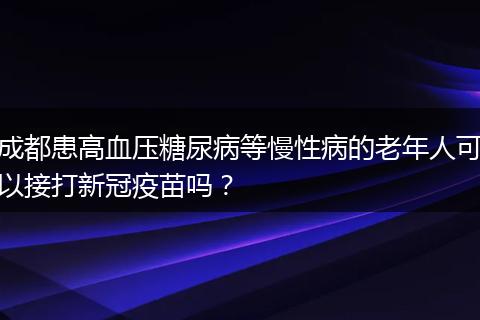 成都患高血压糖尿病等慢性病的老年人可以接打新冠疫苗吗?