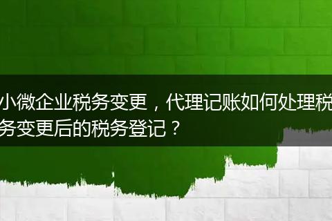 小微企业税务变更，代理记账如何处理税务变更后的税务登记？