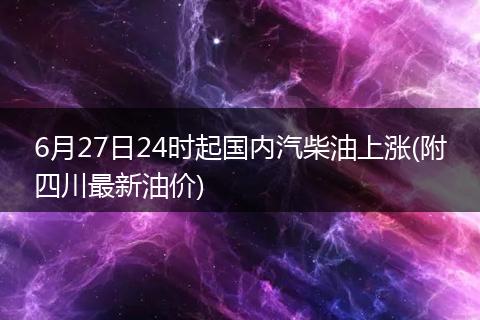 6月27日24时起国内汽柴油上涨(附四川最新油价)