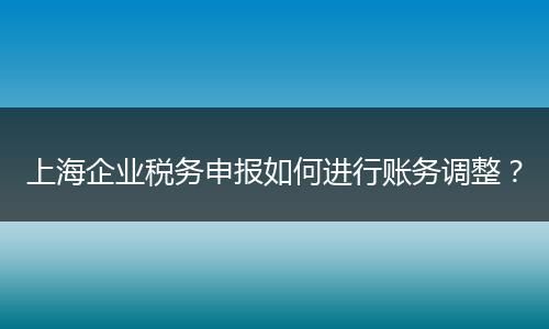 上海企业税务申报如何进行账务调整?