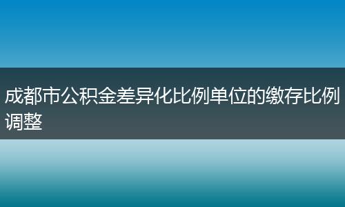 成都市公积金差异化比例单位的缴存比例调整