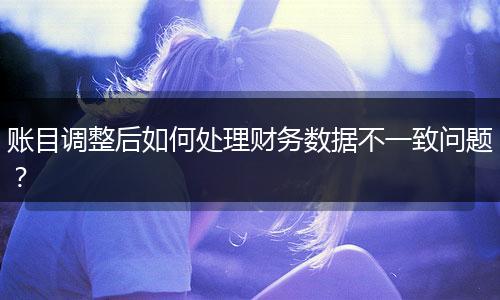 账目调整后如何处理财务数据不一致问题？