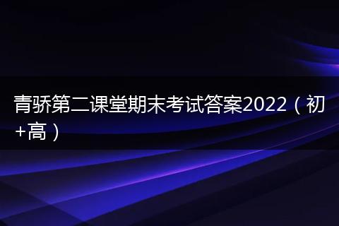 青骄第二课堂期末考试答案2022（初+高）