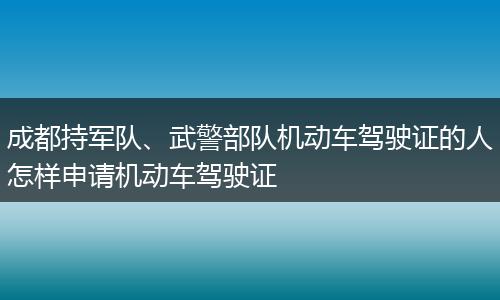 成都持军队、武警部队机动车驾驶证的人怎样申请机动车驾驶证