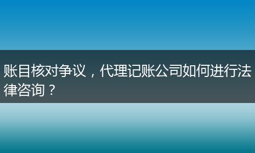 账目核对争议,代理记账公司如何进行法律咨询?