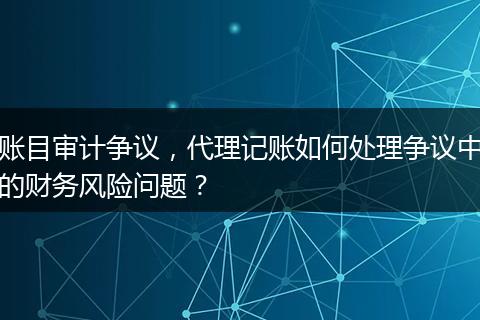 账目审计争议，代理记账如何处理争议中的财务风险问题？