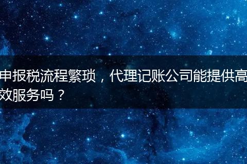 申报税流程繁琐，代理记账公司能提供高效服务吗？