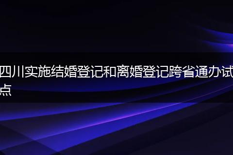 四川实施结婚登记和离婚登记跨省通办试点