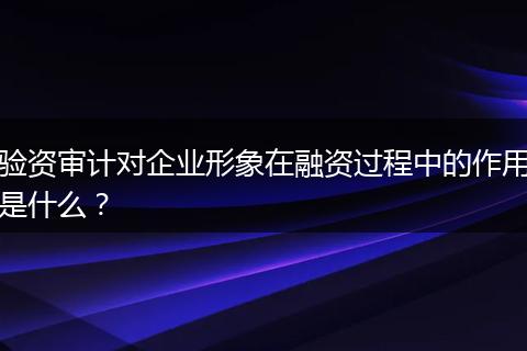 验资审计对企业形象在融资过程中的作用是什么?