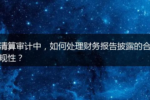 清算审计中,如何处理财务报告披露的合规性?