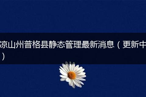 凉山州普格县静态管理最新消息（更新中）