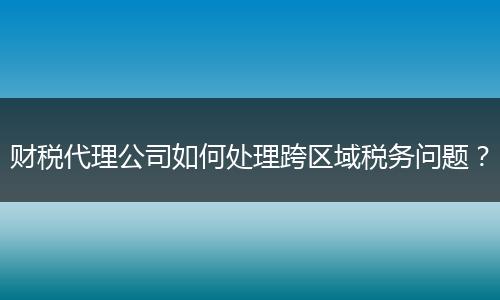 财税代理公司如何处理跨区域税务问题?