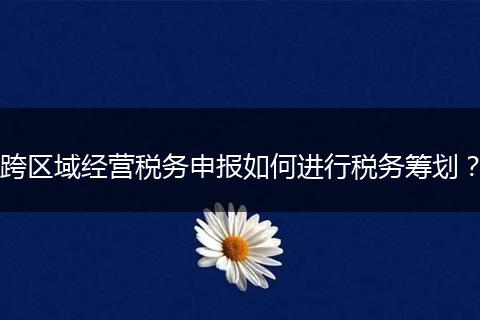 跨区域经营税务申报如何进行税务筹划？