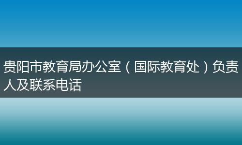 贵阳市教育局办公室(国际教育处)负责人及联系电话