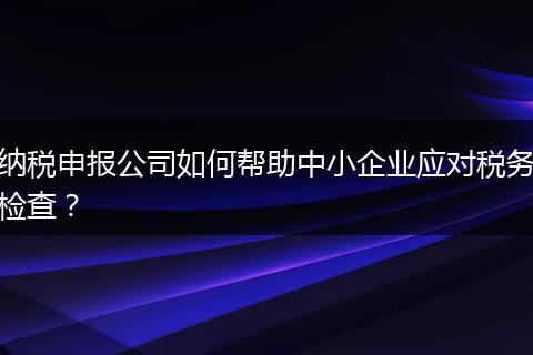 纳税申报公司如何帮助中小企业应对税务检查?