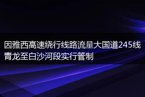 因雅西高速绕行线路流量大国道245线青龙至白沙河段实行管制