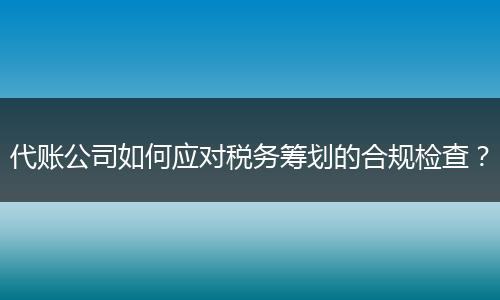 代账公司如何应对税务筹划的合规检查？
