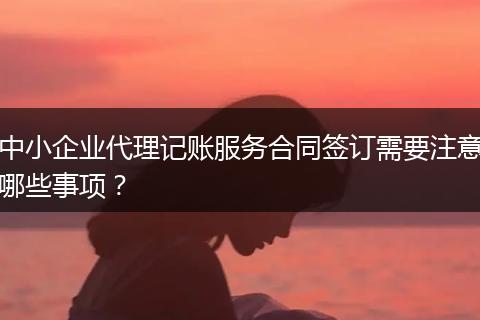 中小企业代理记账服务合同签订需要注意哪些事项？