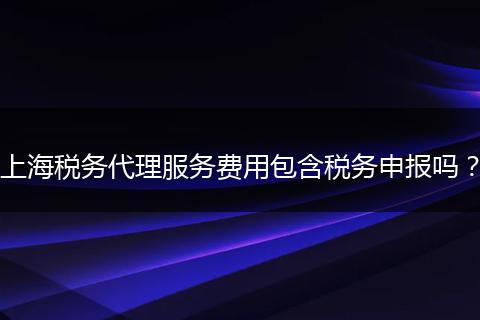 上海税务代理服务费用包含税务申报吗？